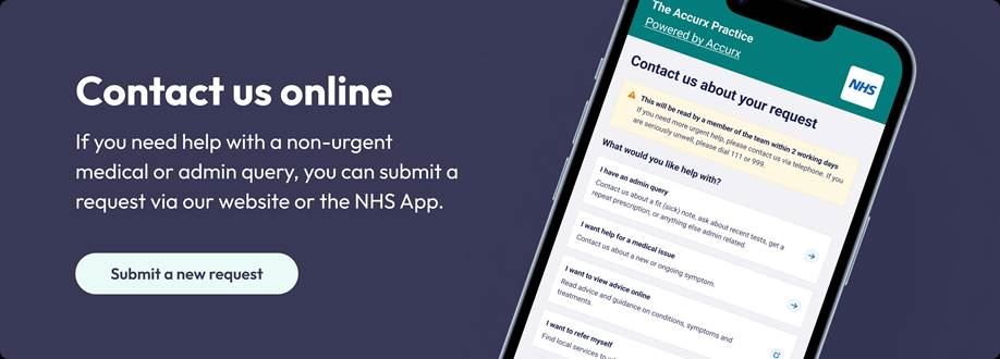 Contact us Online. If you need help with a non-urgent medical or admin query, you can submit a request via our website or the NHS App. Submit a new request.